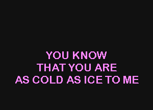 YOU KNOW
THAT YOU ARE
AS COLD AS ICETO ME
