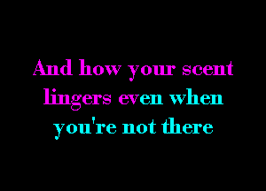 And how your scent
lingers even when
you're not there

g