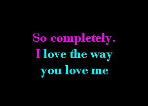 So completely.

I love the way

you love me