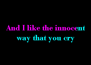 And I like the innocent
way that you cry