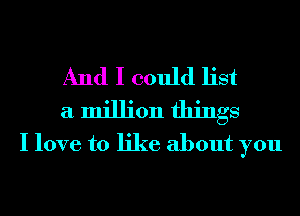 And I could list
a million things
I love to like about you