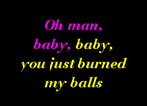 Oh man,

baby, baby,

you fast burned

my balls