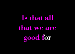 Is that all

that we are

good for