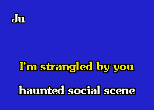 I'm strangled by you

haunted social scene