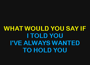 WHAT WOULD YOU SAY IF

I TOLD YOU
I'VE ALWAYS WANTED
TO HOLD YOU