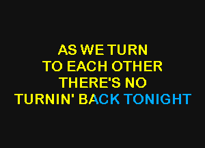 AS WE TURN
TO EACH OTHER

THERE'S NO
TURNIN' BACK TONIGHT