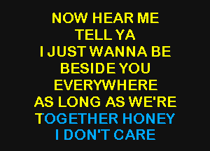 NOW HEAR ME
TELL YA
IJUST WANNA BE
BESIDEYOU
EVERYWHERE
AS LONG AS WE'RE

TOGETHER HONEY
I DON'T CARE l