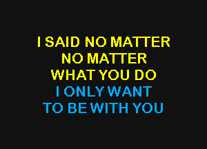 I SAID NO MATTER
NO MA'I'TER

WHAT YOU DO
I ONLY WANT
TO BE WITH YOU