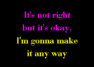 It's not right
but it's okay,

I'm gonna make

it any way I