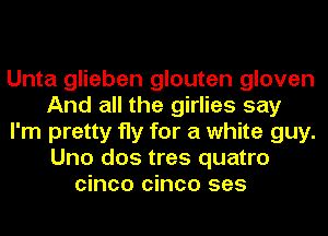 Unta glieben glouten gloven
And all the girlies say
I'm pretty fly for a white guy.
Uno dos tres quatro
cinco cinco ses