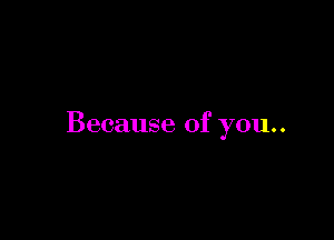 Because of you..