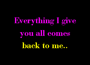 Everything I give

you all comes

back to me..