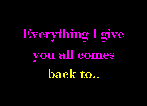 Everything I give

you all comes

back t0..