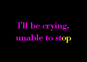 I'll be crying,

unable to stop