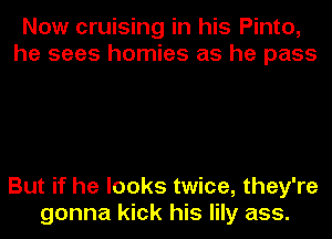 Now cruising in his Pinto,
he sees homies as he pass

But if he looks twice, they're
gonna kick his lily ass.