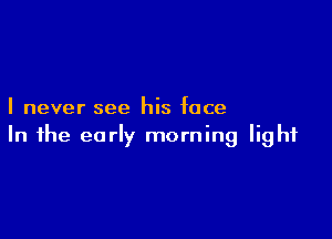 I never see his face

In the early morning light