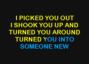 I PICKED YOU OUT
I SHOOK YOU UP AND
TURNED YOU AROUND
TURNED YOU INTO
SOMEONE NEW