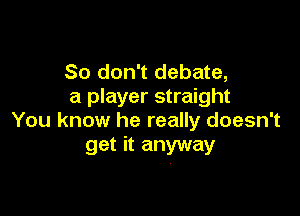 So don't debate,
a player straight

You know he really doesn't
get it anyway