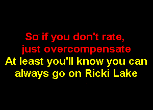 So if you don't rate,
just overcompensate

At least you'll know you can
always go on Ricki Lake