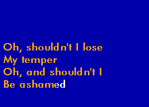 Oh, should n'i I lose

My temper
Oh, and shouldn't I

Be ashamed