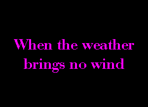 When the weather

brings no Wind