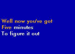 Well now you've got

Five minutes
To figure it out