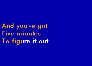 And yo u've got

Five minutes
To figure it out