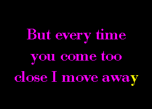 But every time

you come too

close I move away