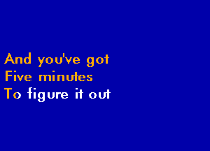 And yo u've got

Five minutes
To figure it out