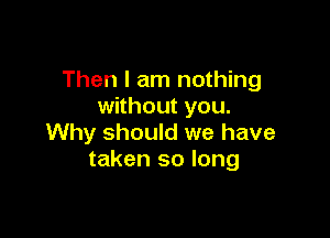 Then I am nothing
without you.

Why should we have
taken so long