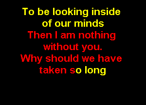 To be looking inside
of our minds
Then I am nothing
without you.

Why should we have
taken so long