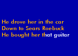 He drove her in he car
Down 10 Sears Roebuck

He boug hf her ihaf guifar