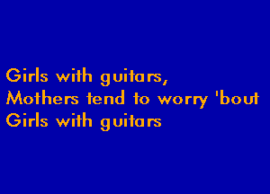 Girls with guiia rs,

Mothers tend to worry 'bouf
Girls with guitars