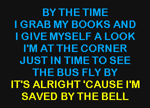 BY THETIME

I GRAB MY BOOKS AND

I GIVE MYSELF A LOOK
I'M AT THECORNER
JUST IN TIMETO SEE

THE BUS FLY BY

IT'S ALRIGHT'CAUSE I'M

SAVED BY THE BELL
