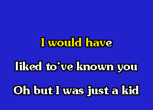 I would have

liked to've known you

Oh but I was just a kid