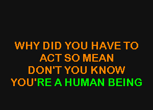 WHY DID YOU HAVE TO

ACT 80 MEAN
DON'T YOU KNOW
YOU'RE A HUMAN BEING