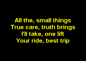 All the, small things
True care, truth brings

I'll take, one lift
Your ride, best trip