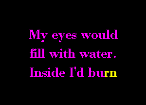 My eyes would
fill With water.
Inside I'd burn

g