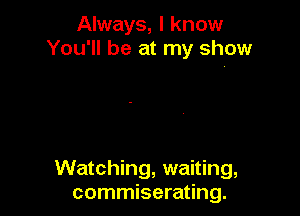 Always, I know
You'll be at my show

Watching, waiting,
commiserating.