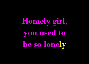 Homely girl,

you used to

be so lonely