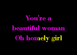 You're a
beauijful woman

Oh homely girl