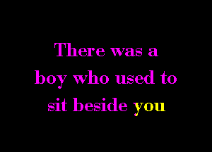 There was a

boy who used to

sit beside you