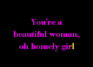 You're a
beautiful woman,

0h homely girl
