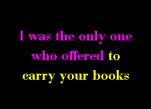 I was the only one

who offered to

carry your books

g