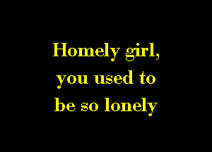 Homely girl,

you used to

be so lonely