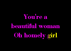You're a
beauijful woman

Oh homely girl