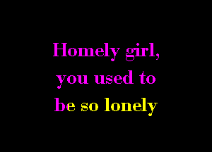 Homely girl,

you used to

be so lonely