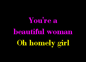 You're a
beauijful woman

Oh homely girl