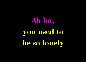 Ah ha,

you used to

be so lonely