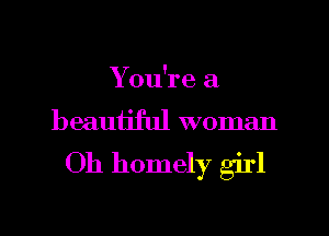 You're a
beauijful woman

Oh homely girl